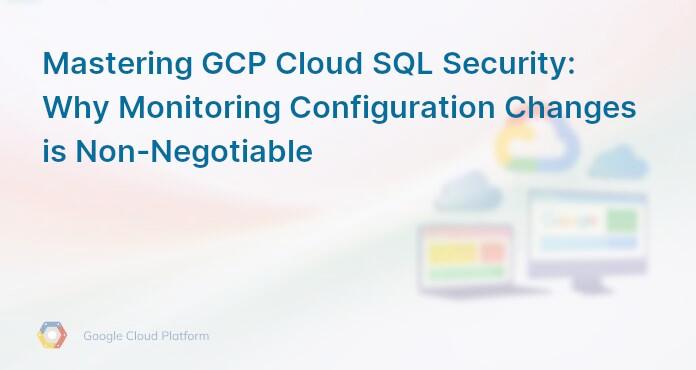 Mastering GCP Cloud SQL Security: Why Monitoring Configuration Changes is Non-Negotiable