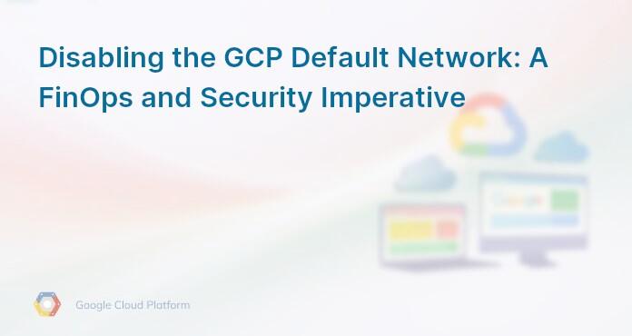 Disabling the GCP Default Network: A FinOps and Security Imperative