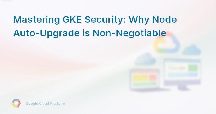 Mastering GKE Security: Why Node Auto-Upgrade is Non-Negotiable