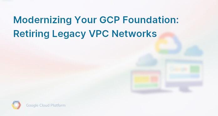 Modernizing Your GCP Foundation: Retiring Legacy VPC Networks