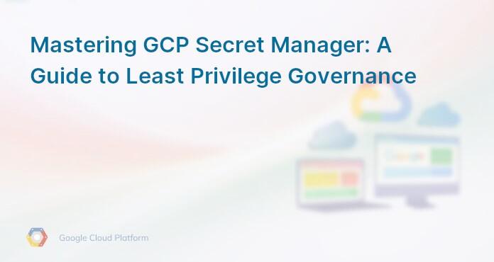 Mastering GCP Secret Manager: A Guide to Least Privilege Governance