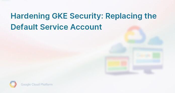 Hardening GKE Security: Replacing the Default Service Account