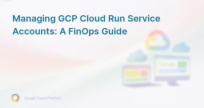 Managing GCP Cloud Run Service Accounts: A FinOps Guide