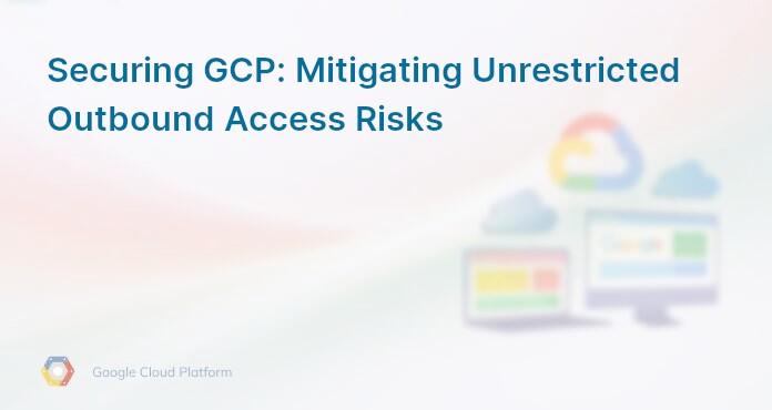 Securing GCP: Mitigating Unrestricted Outbound Access Risks