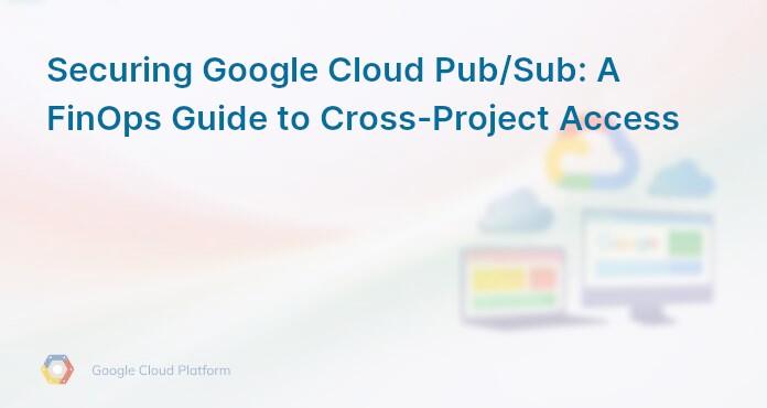 Securing Google Cloud Pub/Sub: A FinOps Guide to Cross-Project Access