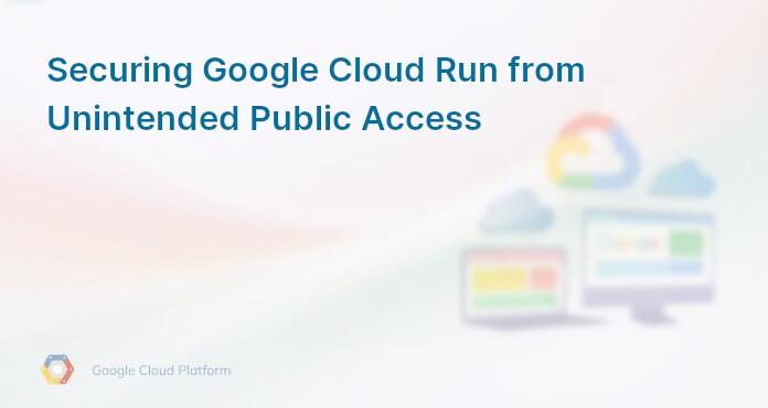 Securing Google Cloud Run from Unintended Public Access