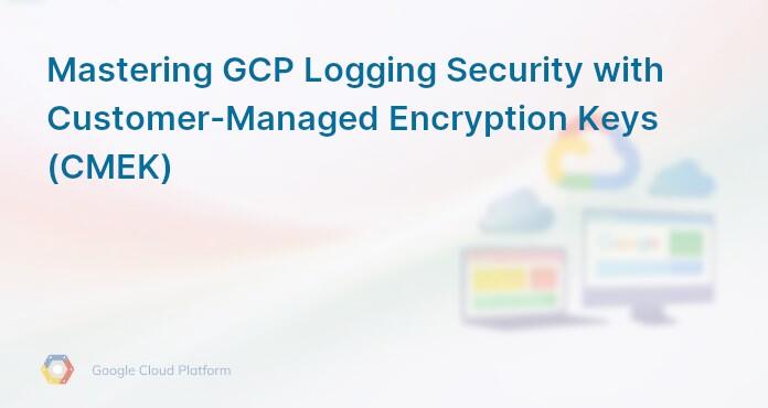 Mastering GCP Logging Security with Customer-Managed Encryption Keys (CMEK)