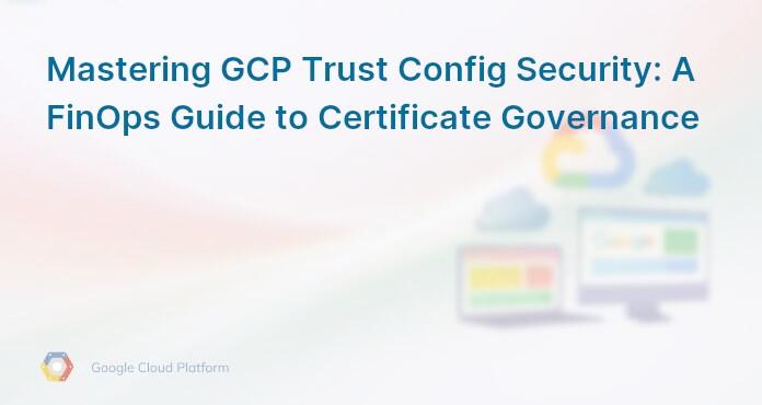 Mastering GCP Trust Config Security: A FinOps Guide to Certificate Governance