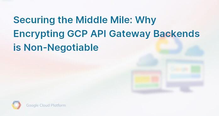 Securing the Middle Mile: Why Encrypting GCP API Gateway Backends is Non-Negotiable