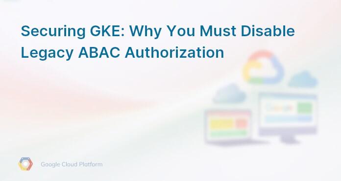Securing GKE: Why You Must Disable Legacy ABAC Authorization