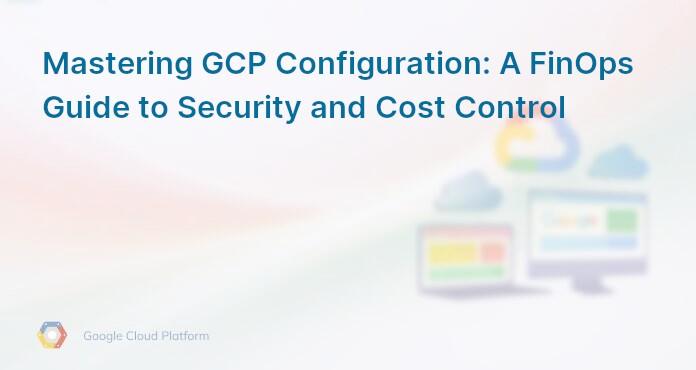 Mastering GCP Configuration: A FinOps Guide to Security and Cost Control