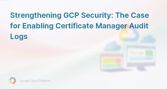 Strengthening GCP Security: The Case for Enabling Certificate Manager Audit Logs