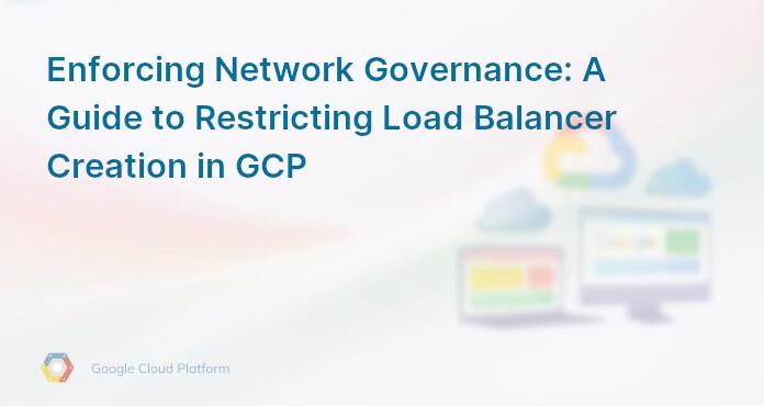 Enforcing Network Governance: A Guide to Restricting Load Balancer Creation in GCP