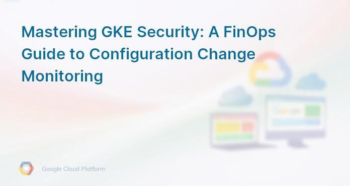 Mastering GKE Security: A FinOps Guide to Configuration Change Monitoring