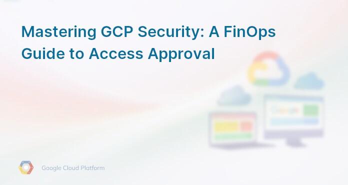 Mastering GCP Security: A FinOps Guide to Access Approval