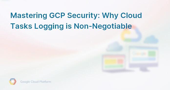 Mastering GCP Security: Why Cloud Tasks Logging is Non-Negotiable