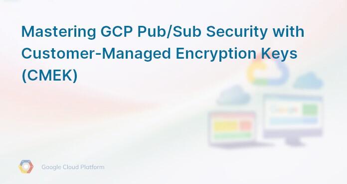 Mastering GCP Pub/Sub Security with Customer-Managed Encryption Keys (CMEK)