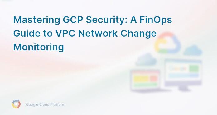Mastering GCP Security: A FinOps Guide to VPC Network Change Monitoring