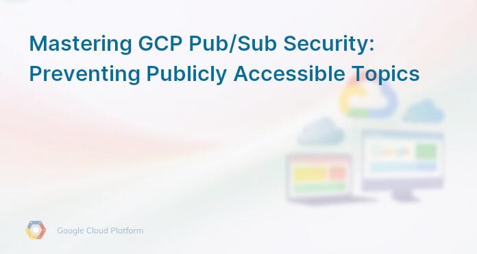Mastering GCP Pub/Sub Security: Preventing Publicly Accessible Topics