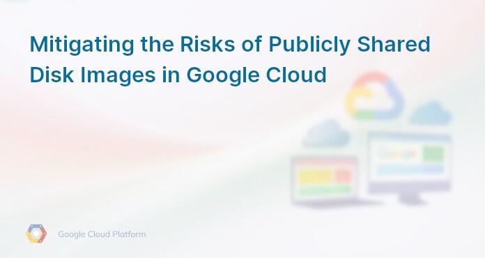 Mitigating the Risks of Publicly Shared Disk Images in Google Cloud