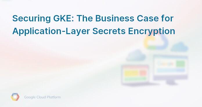 Securing GKE: The Business Case for Application-Layer Secrets Encryption