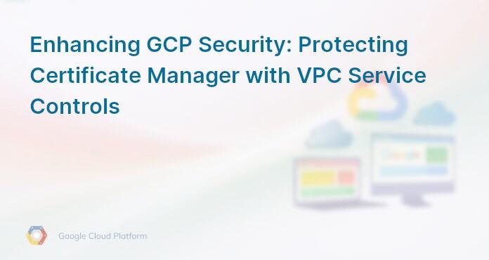 Enhancing GCP Security: Protecting Certificate Manager with VPC Service Controls