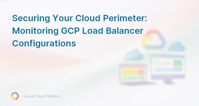 Securing Your Cloud Perimeter: Monitoring GCP Load Balancer Configurations