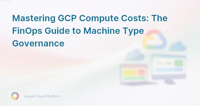 Mastering GCP Compute Costs: The FinOps Guide to Machine Type Governance