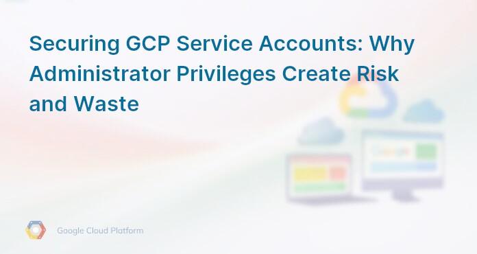 Securing GCP Service Accounts: Why Administrator Privileges Create Risk and Waste