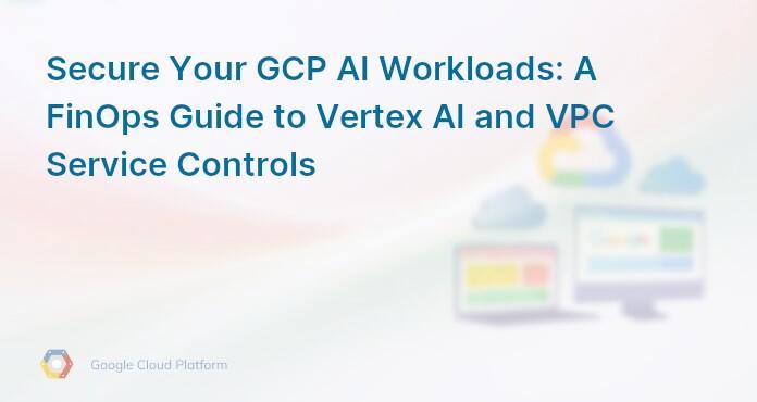 Secure Your GCP AI Workloads: A FinOps Guide to Vertex AI and VPC Service Controls