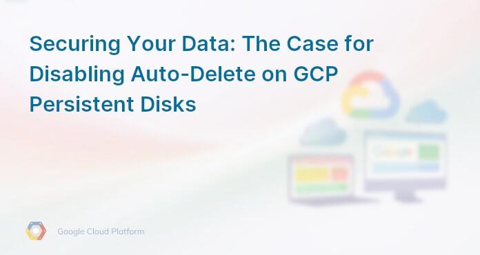Securing Your Data: The Case for Disabling Auto-Delete on GCP Persistent Disks